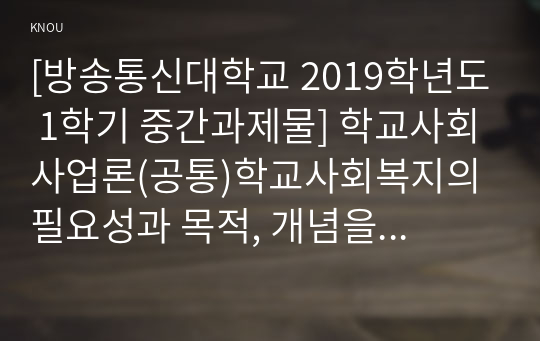 [방송통신대학교 2019학년도 1학기 중간과제물] 학교사회사업론(공통)학교사회복지의 필요성과 목적, 개념을 설명하고 자신이 속한 지역의 특성과 상황을 기술하고 위 내용을 적용하여 학교사회복지의 구체적인 필요성, 대상과 내용, 가능한 방법을 제안하시오.