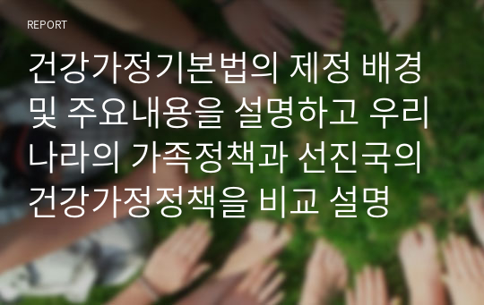 건강가정기본법의 제정 배경 및 주요내용을 설명하고 우리나라의 가족정책과 선진국의 건강가정정책을 비교 설명