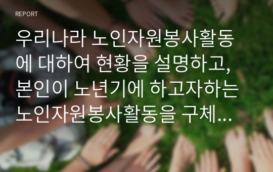 우리나라 노인자원봉사활동에 대하여 현황을 설명하고, 본인이 노년기에 하고자하는 노인자원봉사활동을 구체적으로 서술하시오