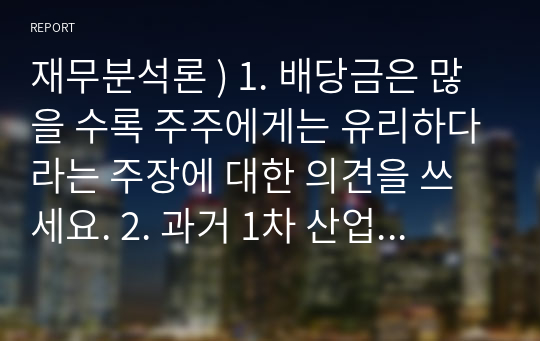 재무분석론 ) 1. 배당금은 많을 수록 주주에게는 유리하다라는 주장에 대한 의견을 쓰세요. 2. 과거 1차 산업혁명이 가져온 변화와 현재 4차 산업혁명이 가져온 변화를 비교하여 설명하세요.