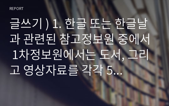 글쓰기 ) 1. 한글 또는 한글날과 관련된 참고정보원 중에서 1차정보원에서는 도서, 그리고 영상자료를 각각 5개씩 수집해서(총 10개), 선정이유를 소개해주시기 바랍니다. 2. 한글날을 기념할 수 있는 프로그램 소개