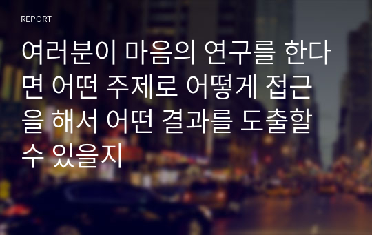 여러분이 마음의 연구를 한다면 어떤 주제로 어떻게 접근을 해서 어떤 결과를 도출할 수 있을지