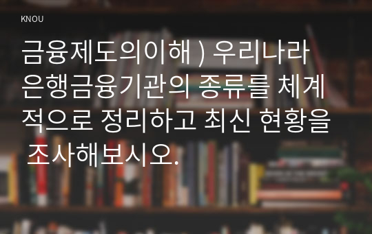 금융제도의이해 ) 우리나라 은행금융기관의 종류를 체계적으로 정리하고 최신 현황을 조사해보시오.