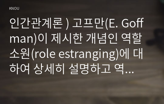 인간관계론 ) 고프만(E. Goffman)이 제시한 개념인 역할소원(role estranging)에 대하여 상세히 설명하고 역할소원의 예를 구체적으로 제시하시오. 2. 부적응적인 인간관계의 유형에 대하여 상세히 기술하시오.