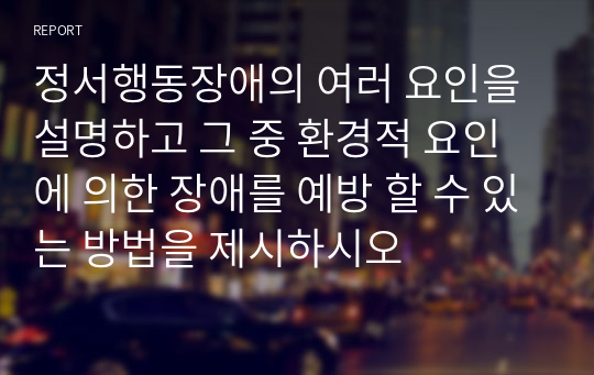 정서행동장애의 여러 요인을 설명하고 그 중 환경적 요인에 의한 장애를 예방 할 수 있는 방법을 제시하시오