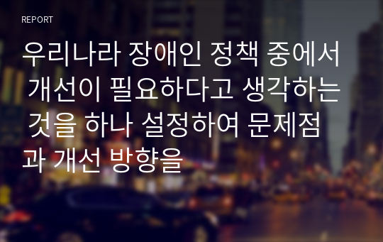 우리나라 장애인 정책 중에서 개선이 필요하다고 생각하는 것을 하나 설정하여 문제점과 개선 방향을