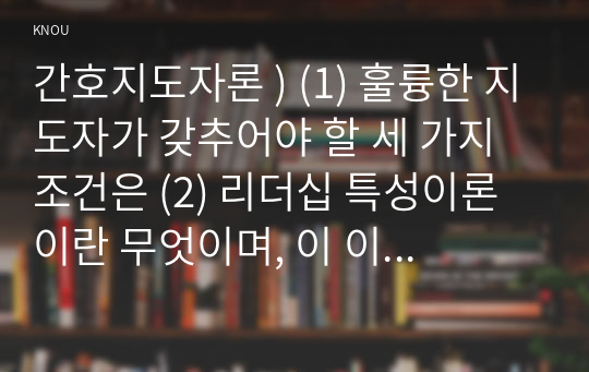 간호지도자론 ) (1) 훌륭한 지도자가 갖추어야 할 세 가지 조건은 (2) 리더십 특성이론이란 무엇이며, 이 이론이 다시 중요해지기 시작한 이유와 이 이론의 장단점을 간략히 서술하시오.