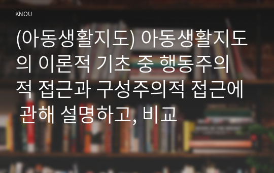 (아동생활지도) 아동생활지도의 이론적 기초 중 행동주의적 접근과 구성주의적 접근에 관해 설명하고, 비교