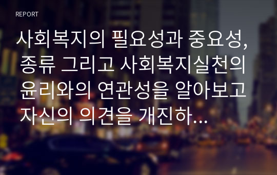 사회복지의 필요성과 중요성, 종류 그리고 사회복지실천의 윤리와의 연관성을 알아보고 자신의 의견을 개진하시오