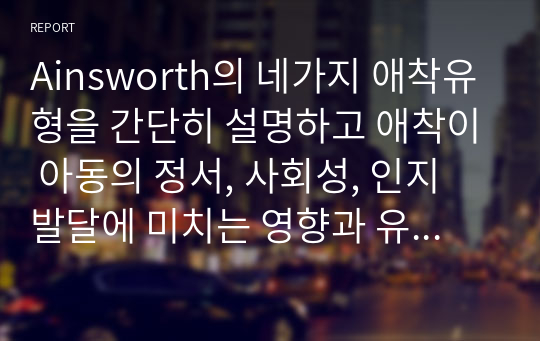 Ainsworth의 네가지 애착유형을 간단히 설명하고 애착이 아동의 정서, 사회성, 인지 발달에 미치는 영향과 유아교육 기관에서 애착을 강화하기 위한 교사의 역할에 대하여 논하시오