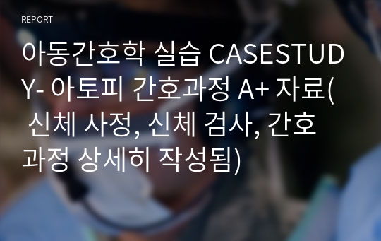 아동간호학 실습 CASESTUDY- 아토피 간호과정 A+ 자료( 신체 사정, 신체 검사, 간호과정 상세히 작성됨)