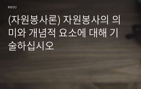 (자원봉사론) 자원봉사의 의미와 개념적 요소에 대해 기술하십시오