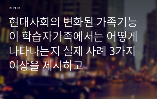 현대사회의 변화된 가족기능이 학습자가족에서는 어떻게 나타나는지 실제 사례 3가지이상을 제시하고