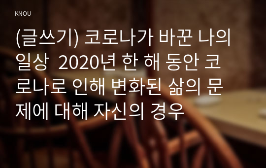 (글쓰기) 코로나가 바꾼 나의 일상  2020년 한 해 동안 코로나로 인해 변화된 삶의 문제에 대해 자신의 경우