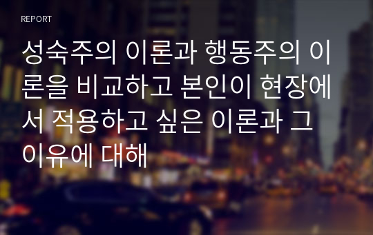 성숙주의 이론과 행동주의 이론을 비교하고 본인이 현장에서 적용하고 싶은 이론과 그 이유에 대해