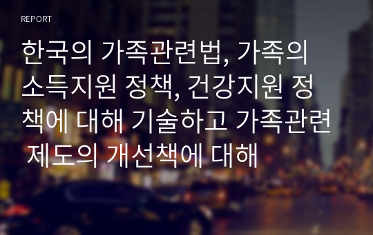 한국의 가족관련법, 가족의 소득지원 정책, 건강지원 정책에 대해 기술하고 가족관련 제도의 개선책에 대해