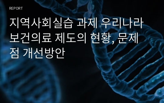 지역사회실습 과제 우리나라 보건의료 제도의 현황, 문제점 개선방안