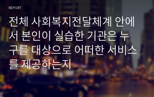 전체 사회복지전달체계 안에서 본인이 실습한 기관은 누구를 대상으로 어떠한 서비스를 제공하는지