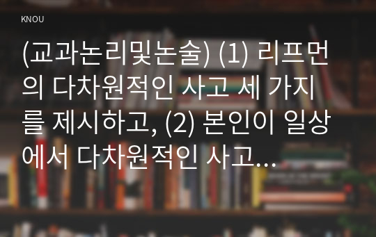 (교과논리및논술) (1) 리프먼의 다차원적인 사고 세 가지를 제시하고, (2) 본인이 일상에서 다차원적인 사고를 언제