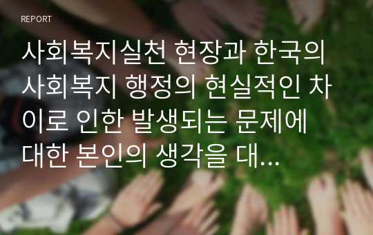 사회복지실천 현장과 한국의 사회복지 행정의 현실적인 차이로 인한 발생되는 문제에 대한 본인의 생각을 대안 중심으로