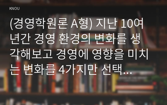 (경영학원론 A형) 지난 10여년간 경영 환경의 변화를 생각해보고 경영에 영향을 미치는 변화를 4가지만 선택하고 그 변화가 경영에