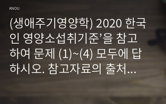(생애주기영양학) 2020 한국인 영양소섭취기준’을 참고하여 문제 (1)~(4) 모두에 답하시오. 참고자료의 출처를 제시