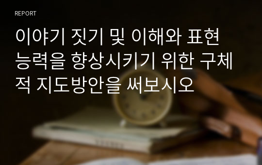 이야기 짓기 및 이해와 표현 능력을 향상시키기 위한 구체적 지도방안을 써보시오