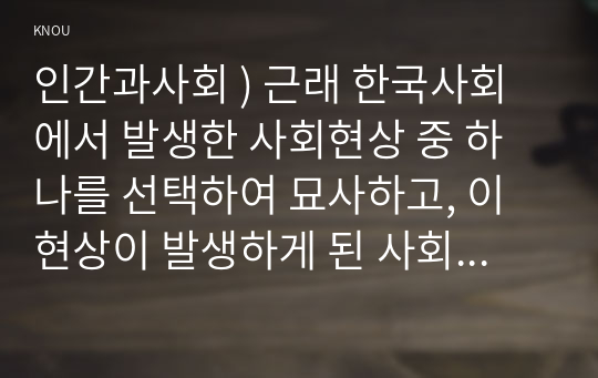 인간과사회 ) 근래 한국사회에서 발생한 사회현상 중 하나를 선택하여 묘사하고, 이 현상이 발생하게 된 사회구조적 요인을 밝히고, 그 사회현상을 해결하기 위한 국가, 사회 또는 개인의 노력은 무엇이 있었는지 설명