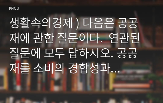 생활속의경제 ) 다음은 공공재에 관한 질문이다.  연관된 질문에 모두 답하시오. 공공재를 소비의 경합성과 배제성을 기준으로 정의하시오. 공공재와 무임승차자 문제를 설명하시오.