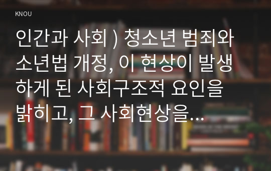 인간과 사회 ) 청소년 범죄와 소년법 개정, 이 현상이 발생하게 된 사회구조적 요인을 밝히고, 그 사회현상을 해결하기 위한 국가, 사회 또는 개인의 노력은 무엇이 있었는지 설명한 다음, 이것이 자신의 삶에 어떠한 영향을 미치고 있는지 서술