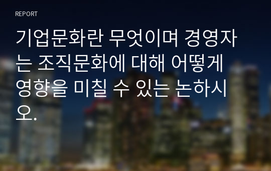 기업문화란 무엇이며 경영자는 조직문화에 대해 어떻게 영향을 미칠 수 있는 논하시오.