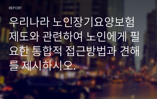 우리나라 노인장기요양보험 제도와 관련하여 노인에게 필요한 통합적 접근방법과 견해를 제시하시오.