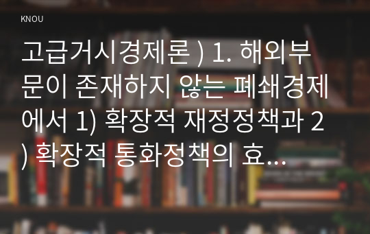 고급거시경제론 ) 1. 해외부문이 존재하지 않는 폐쇄경제에서 1) 확장적 재정정책과 2) 확장적 통화정책의 효과를 IS-LM 모형을 통해 그림으로 설명하고, 정책 시행 결과 국민소득, 소비, 투자, 이자율이 어떻게 변화하는지 서술