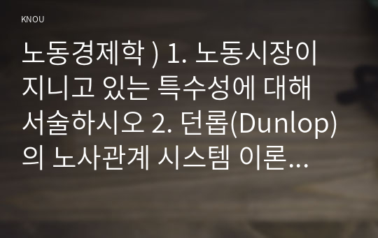 노동경제학 ) 1. 노동시장이 지니고 있는 특수성에 대해 서술하시오 2. 던롭(Dunlop)의 노사관계 시스템 이론이 무엇인지 설명하시오 3. 임금이란 무엇인지 임금의 본질과 관련한 2가지 대립되는 견해에 대해 서술하시오