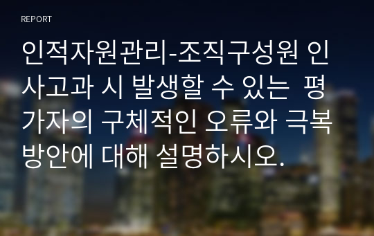 인적자원관리-조직구성원 인사고과 시 발생할 수 있는  평가자의 구체적인 오류와 극복방안에 대해 설명하시오.