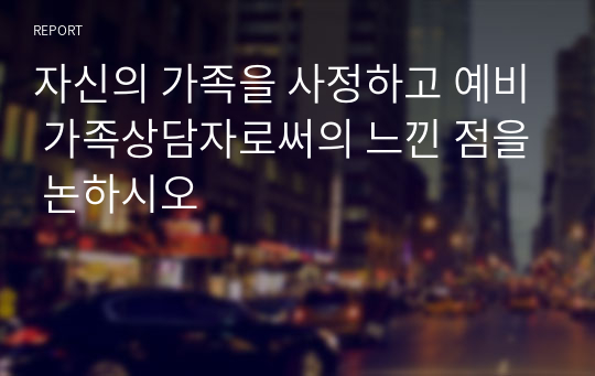 자신의 가족을 사정하고 예비 가족상담자로써의 느낀 점을 논하시오