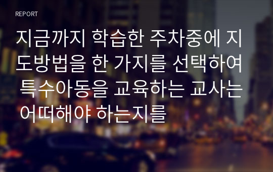 지금까지 학습한 주차중에 지도방법을 한 가지를 선택하여 특수아동을 교육하는 교사는 어떠해야 하는지를