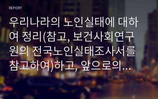 우리나라의 노인실태에 대하여 정리(참고, 보건사회연구원의 전국노인실태조사서를 참고하여)하고, 앞으로의 대응 및 제언을 제시해 본다.