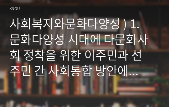 사회복지와문화다양성 ) 1. 문화다양성 시대에 다문화사회 정착을 위한 이주민과 선주민 간 사회통합 방안에 대하여 논하시오. 2. 강의를 수강하면서 인상적인 내용 또는 관심 분야 세 가지를 선택하여 그 이유와 함께 제시하시오.