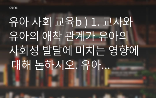 유아 사회 교육b ) 1. 교사와 유아의 애착 관계가 유아의 사회성 발달에 미치는 영향에 대해 논하시오. 유아에게 친구 관계가 무엇이고, 이것이 유아의 발달이나 사회성에 중요한가