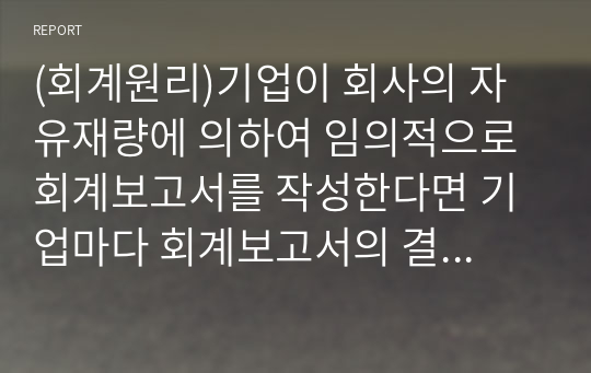 (회계원리)기업이 회사의 자유재량에 의하여 임의적으로 회계보고서를 작성한다면 기업마다 회계보고서의 결과와 작성방법이 다를 수 있고 기간별로 다를 수 있어 회계정보의 신뢰성과 비교가능성이 저하된다. 강의에서 소개한 이와 다른 회계기준이 어느회계를 위한 회계기준인지 기술하라 .