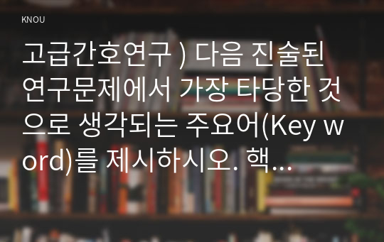 고급간호연구 ) 다음 진술된 연구문제에서 가장 타당한 것으로 생각되는 주요어(Key word)를 제시하시오. 핵심이 되는 전자데이터베이스(Core database)를 5가지 이상 제시하시오.