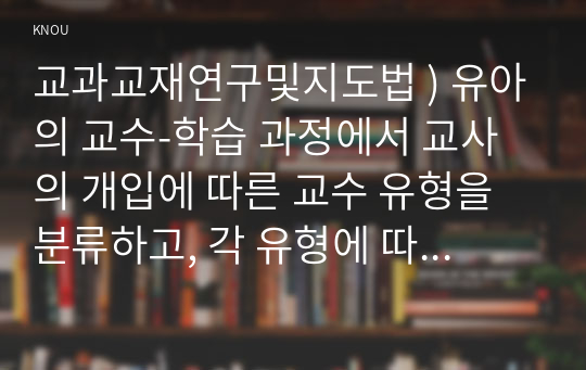 교과교재연구및지도법 ) 유아의 교수-학습 과정에서 교사의 개입에 따른 교수 유형을 분류하고, 각 유형에 따라 적합한 교재교구 활용의 사례를 제시하시오. 유아 교재교구를 활동 성격에 따라 분류하고, 각 특징을 기술하시오.