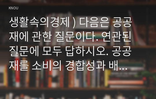 생활속의경제 ) 다음은 공공재에 관한 질문이다. 연관된 질문에 모두 답하시오. 공공재를 소비의 경합성과 배제성을 기준으로 정의하시오.