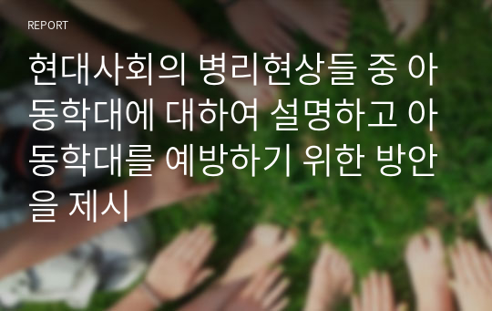 현대사회의 병리현상들 중 아동학대에 대하여 설명하고 아동학대를 예방하기 위한 방안을 제시