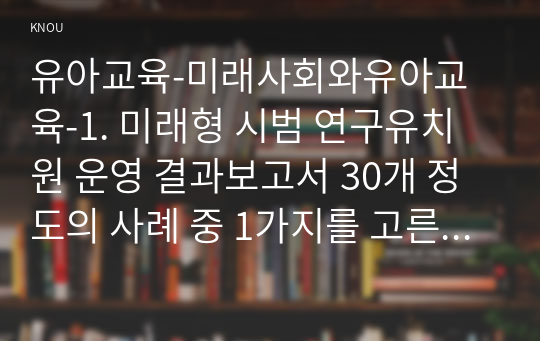 유아교육-미래사회와유아교육-1. 미래형 시범 연구유치원 운영 결과보고서 30개 정도의 사례 중 1가지를 고른 후, 자신이 선택한 유치원명과 인상 깊었던 내용을 제시하고 그 이유