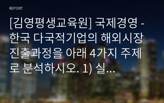 [김영평생교육원] 국제경영 - 한국 다국적기업의 해외시장 진출과정을 아래 4가지 주제로 분석하시오. 1) 실패사례의 진출과정 2) 실패사례의 실패요인 3) 정치, 경제, 문화환경의 비교 4) 성공적인 해외시장 진출전략