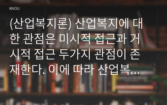 (산업복지론) 산업복지에 대한 관점은 미시적 접근과 거시적 접근 두가지 관점이 존재한다. 이에 따라 산업복지의 영역과 대상, 방법, 국가의 역할