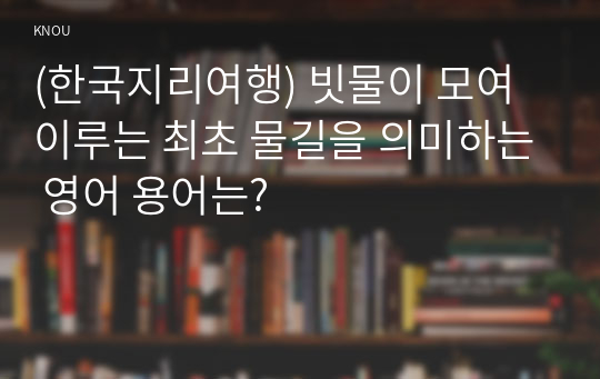 (한국지리여행) 빗물이 모여 이루는 최초 물길을 의미하는 영어 용어는?