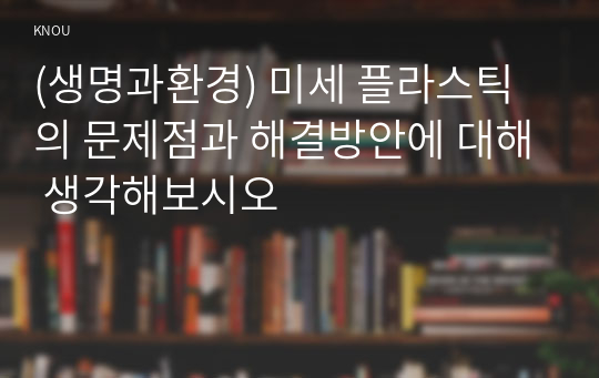 (생명과환경) 미세 플라스틱의 문제점과 해결방안에 대해 생각해보시오